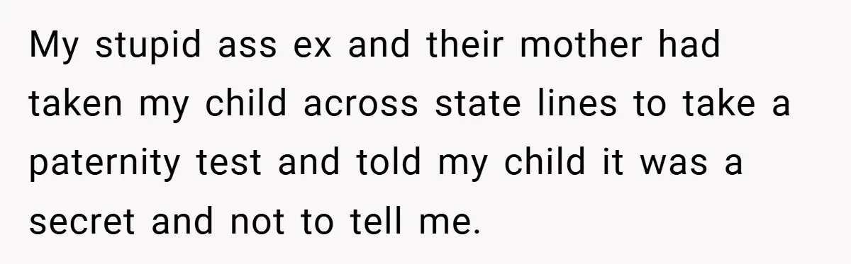 My stupid ass ex and their mother had taken my child across state lines to take a paternity test and told my child it was a secret and not to...