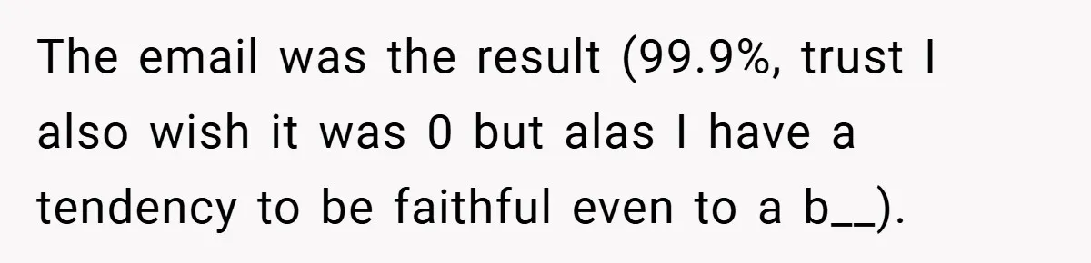 The email was the result (99.9%, trust I also wish it was 0 but alas I have a tendency to be faithful even to a b__).