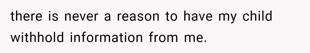 there is never a reason to have my child withhold information from me.