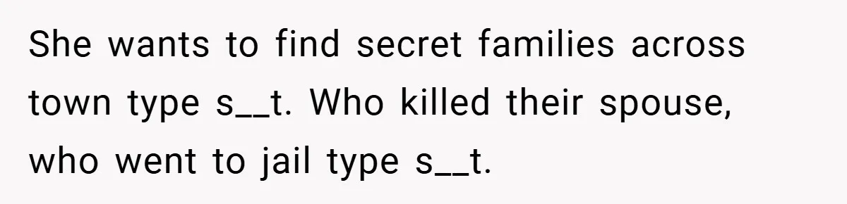 She wants to find secret families across town type s__t. Who killed their spouse, who went to jail type s__t.