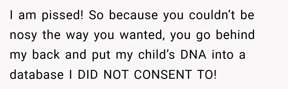 I am pissed! So because you couldn’t be nosy the way you wanted, you go behind my back and put my child’s DNA into a database I DID NOT CONSENT...