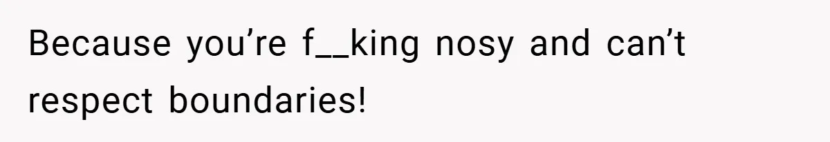 Because you’re f__king nosy and can’t respect boundaries!