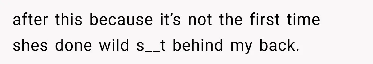 after this because it’s not the first time shes done wild s__t behind my back.