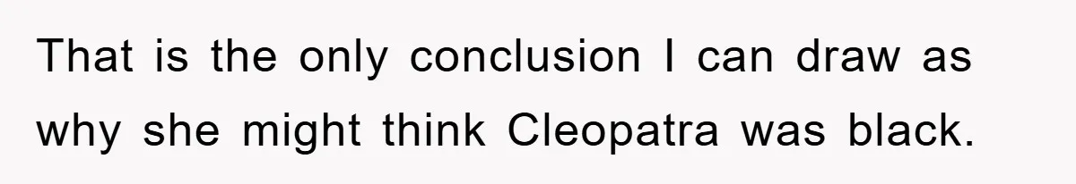 That is the only conclusion I can draw as why she might think Cleopatra was black.