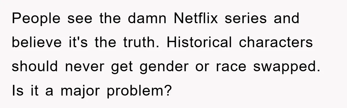 People see the damn Netflix series and believe it's the truth. Historical characters should never get gender or race swapped. Is it a major problem?