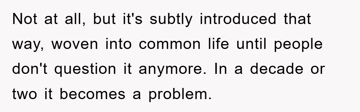 Not at all, but it's subtly introduced that way, woven into common life until people don't question it anymore. In a decade or two it becomes a problem.