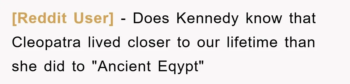 [Reddit User] − Does Kennedy know that Cleopatra lived closer to our lifetime than she did to "Ancient Eqypt"