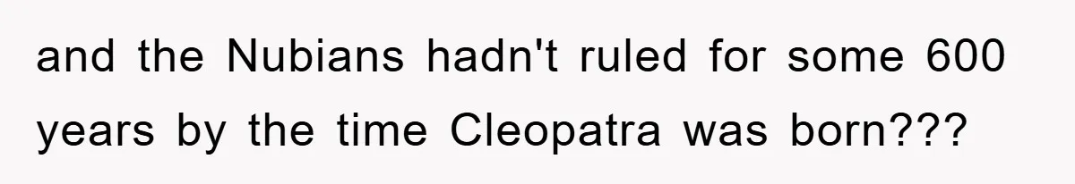 and the Nubians hadn't ruled for some 600 years by the time Cleopatra was born???