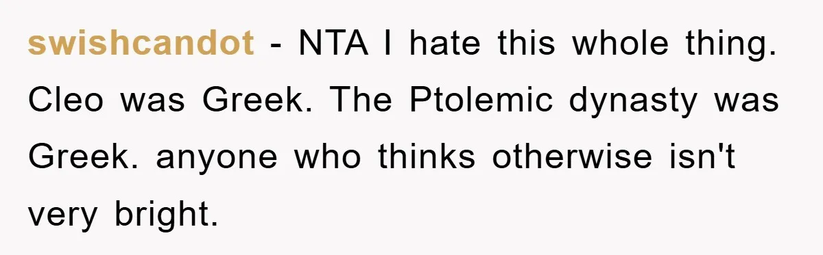swishcandot − NTA I hate this whole thing. Cleo was Greek. The Ptolemic dynasty was Greek. anyone who thinks otherwise isn't very bright.