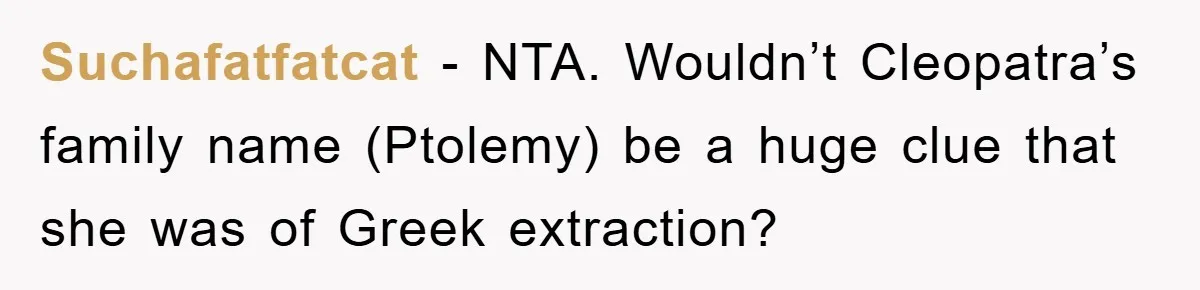 Suchafatfatcat − NTA. Wouldn’t Cleopatra’s family name (Ptolemy) be a huge clue that she was of Greek extraction?