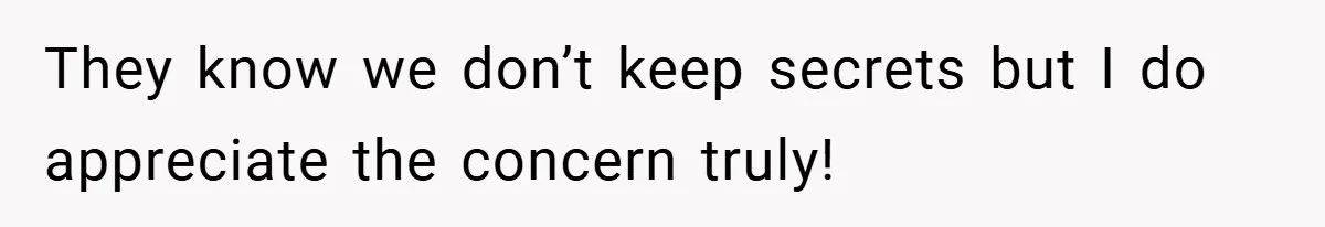 They know we don’t keep secrets but I do appreciate the concern truly!
