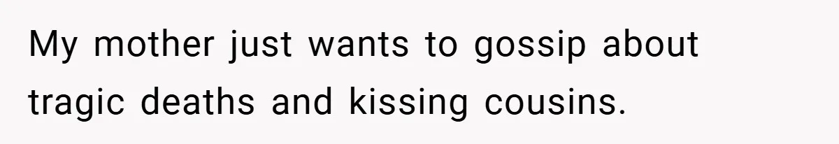 My mother just wants to gossip about tragic deaths and kissing cousins.