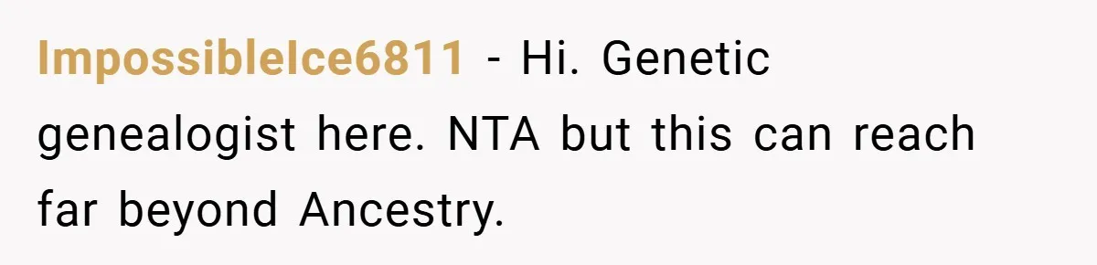 ImpossibleIce6811 − Hi. Genetic genealogist here. NTA but this can reach far beyond Ancestry.