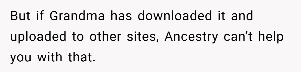 But if Grandma has downloaded it and uploaded to other sites, Ancestry can’t help you with that.