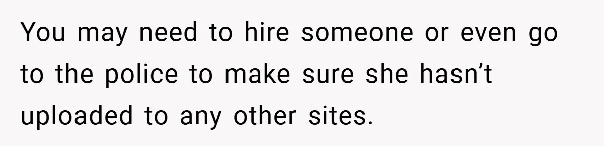 You may need to hire someone or even go to the police to make sure she hasn’t uploaded to any other sites.