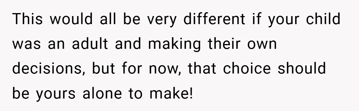 This would all be very different if your child was an adult and making their own decisions, but for now, that choice should be yours alone to make!