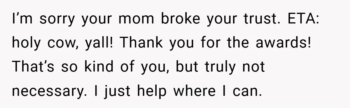 I’m sorry your mom broke your trust. ETA: holy cow, yall! Thank you for the awards! That’s so kind of you, but truly not necessary. I just help where I...