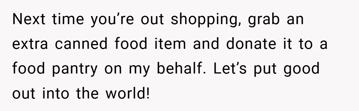 Next time you’re out shopping, grab an extra canned food item and donate it to a food pantry on my behalf. Let’s put good out into the world!