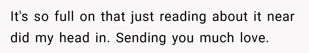 It's so full on that just reading about it near did my head in. Sending you much love.