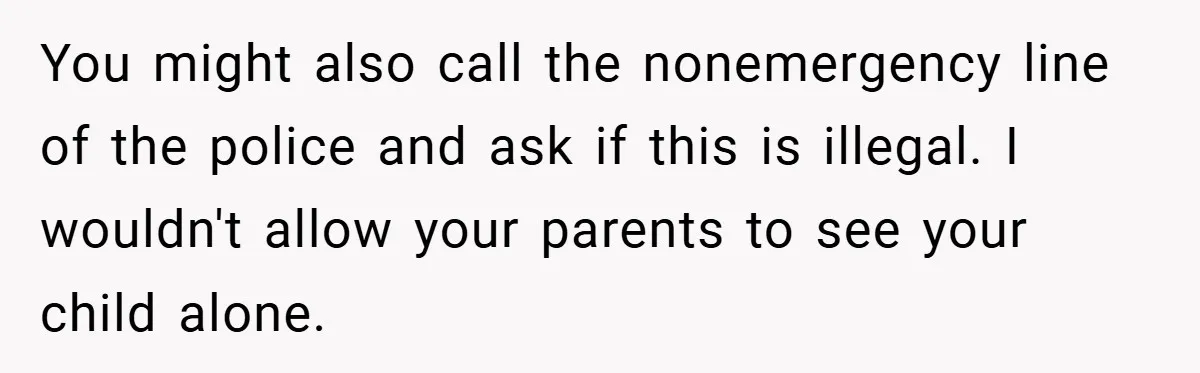 You might also call the nonemergency line of the police and ask if this is illegal. I wouldn't allow your parents to see your child alone.