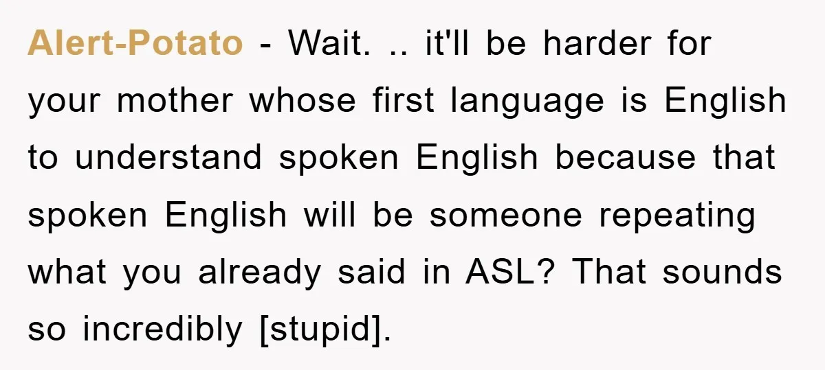 Alert-Potato - Wait. .. it'll be harder for your mother whose first language is English to understand spoken English because that spoken English will be someone repeating what you already...