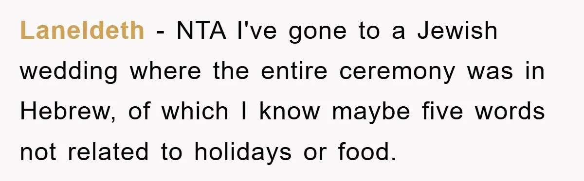 Laneldeth - NTA I've gone to a Jewish wedding where the entire ceremony was in Hebrew, of which I know maybe five words not related to holidays or food.