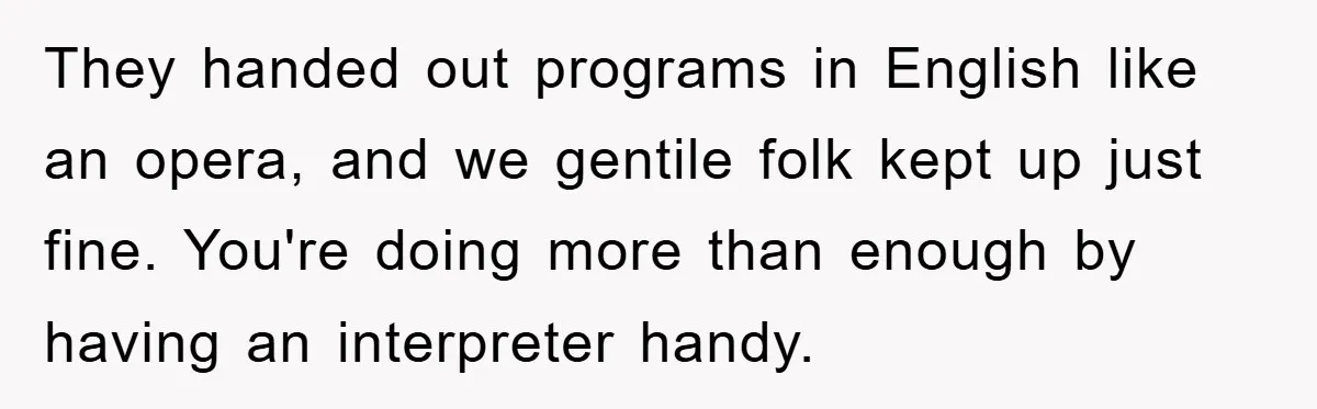 They handed out programs in English like an opera, and we gentile folk kept up just fine. You're doing more than enough by having an interpreter handy.