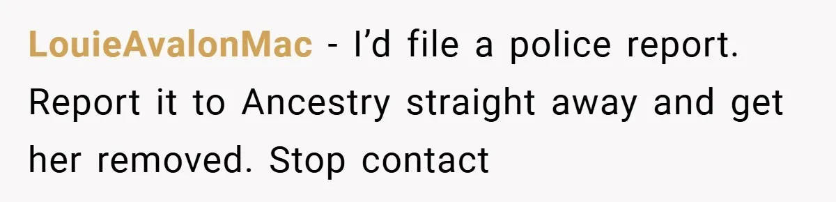 LouieAvalonMac − I’d file a police report. Report it to Ancestry straight away and get her removed. Stop contact