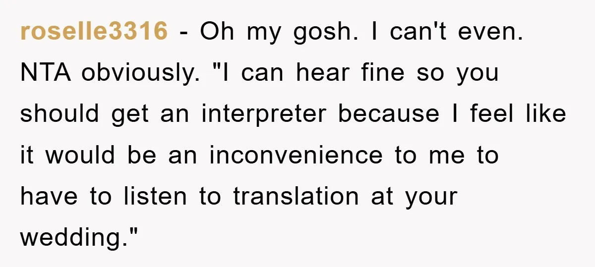 roselle3316 - Oh my gosh. I can't even. NTA obviously. "I can hear fine so you should get an interpreter because I feel like it would be an inconvenience to...