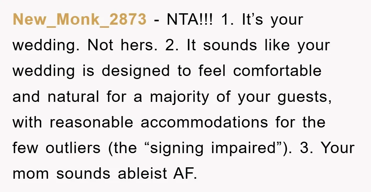 New_Monk_2873 - NTA!!! 1. It’s your wedding. Not hers. 2. It sounds like your wedding is designed to feel comfortable and natural for a majority of your guests, with reasonable...