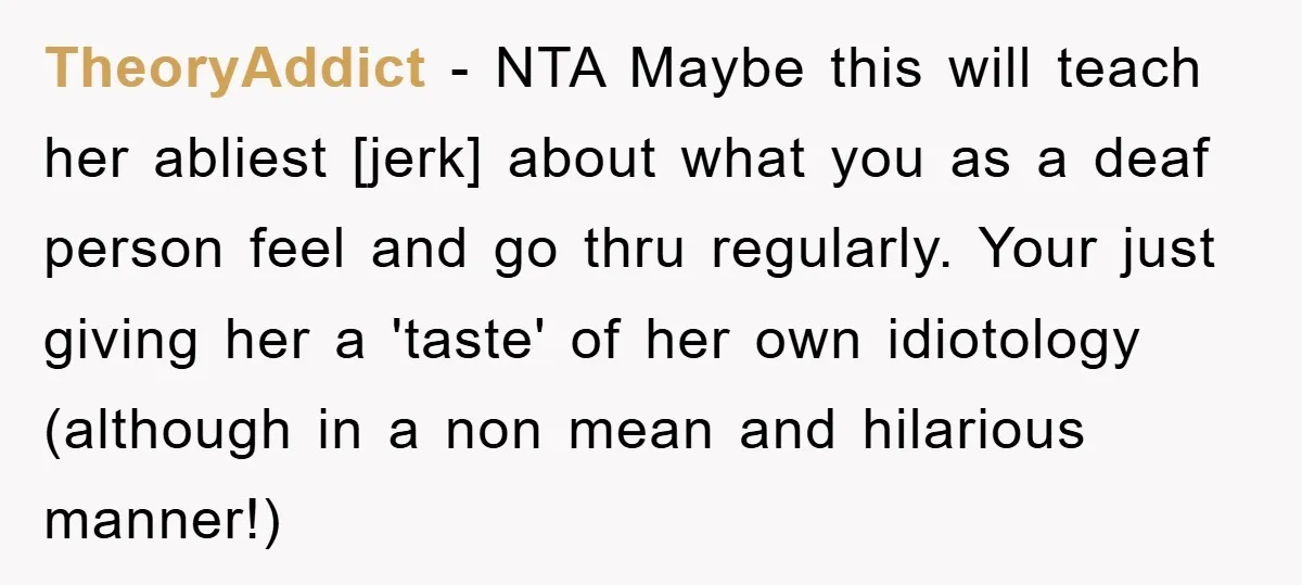 TheoryAddict - NTA Maybe this will teach her abliest [jerk] about what you as a deaf person feel and go thru regularly. Your just giving her a 'taste' of her...