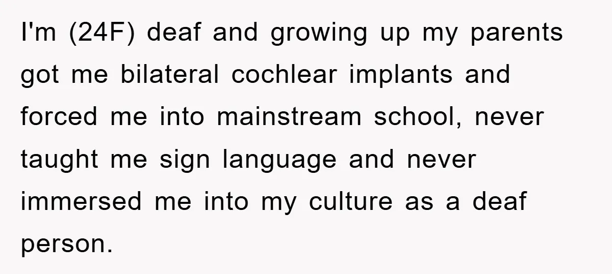 I'm (24F) deaf and growing up my parents got me bilateral cochlear implants and forced me into mainstream school, never taught me sign language and never immersed me into my...