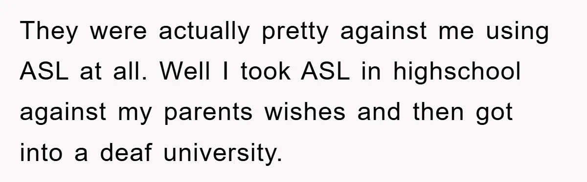 They were actually pretty against me using ASL at all. Well I took ASL in highschool against my parents wishes and then got into a deaf university.