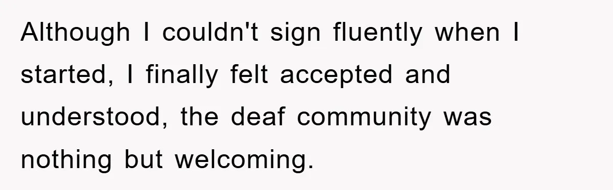 Although I couldn't sign fluently when I started, I finally felt accepted and understood, the deaf community was nothing but welcoming.