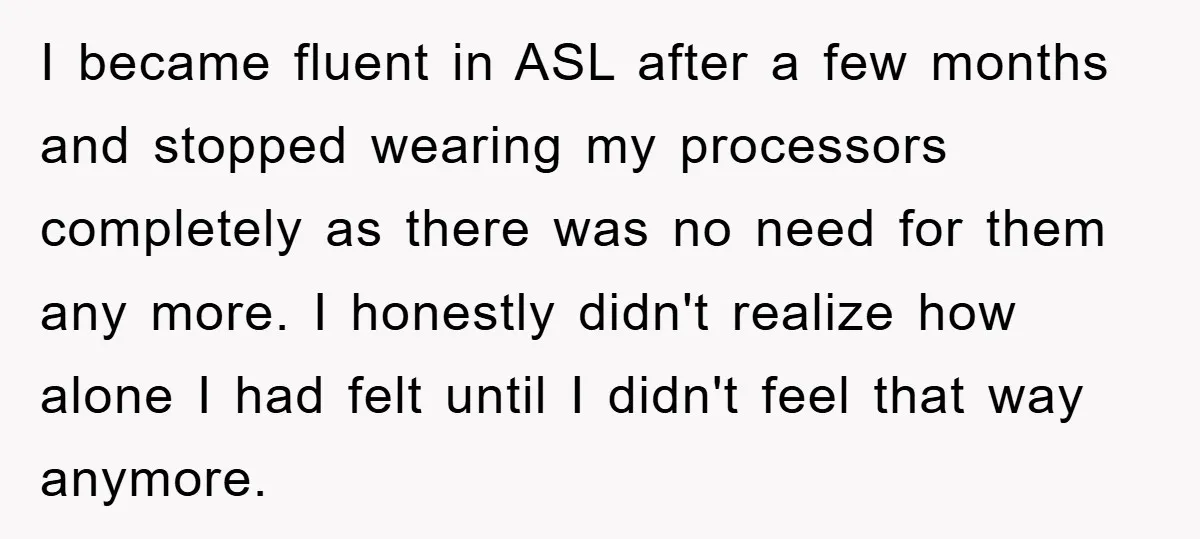 I became fluent in ASL after a few months and stopped wearing my processors completely as there was no need for them any more. I honestly didn't realize how alone...