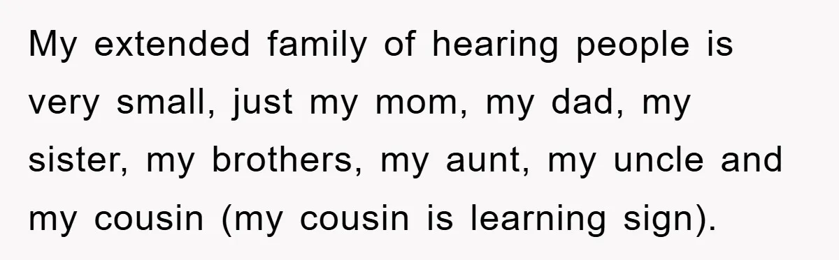 My extended family of hearing people is very small, just my mom, my dad, my sister, my brothers, my aunt, my uncle and my cousin (my cousin is learning sign).
