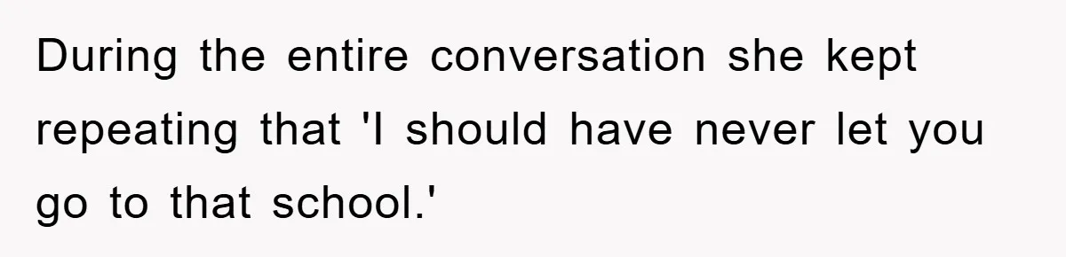 During the entire conversation she kept repeating that 'I should have never let you go to that school.'