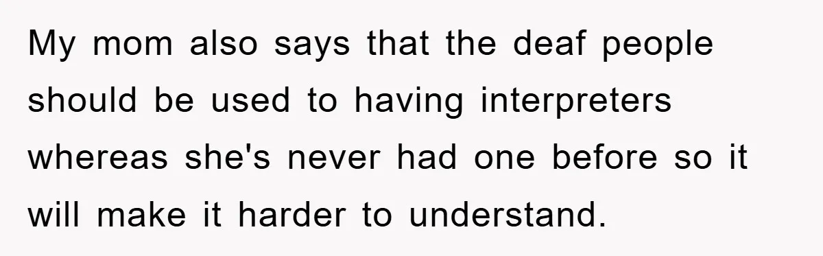 My mom also says that the deaf people should be used to having interpreters whereas she's never had one before so it will make it harder to understand.