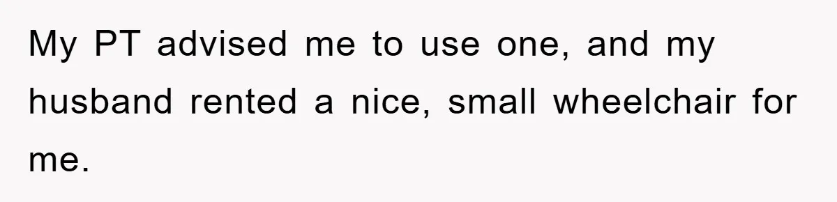 My PT advised me to use one, and my husband rented a nice, small wheelchair for me.