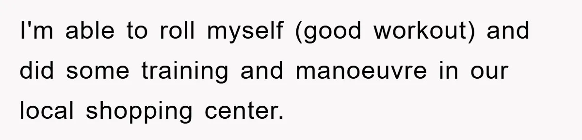 I'm able to roll myself (good workout) and did some training and manoeuvre in our local shopping center.