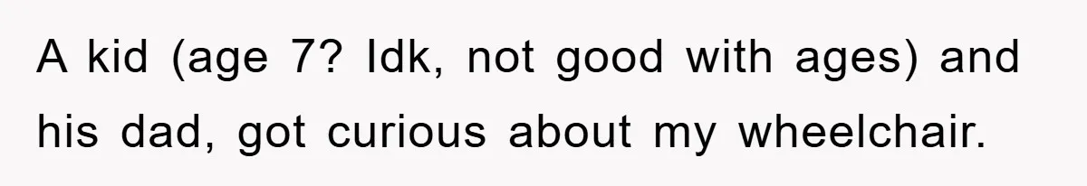 A kid (age 7? Idk, not good with ages) and his dad, got curious about my wheelchair.