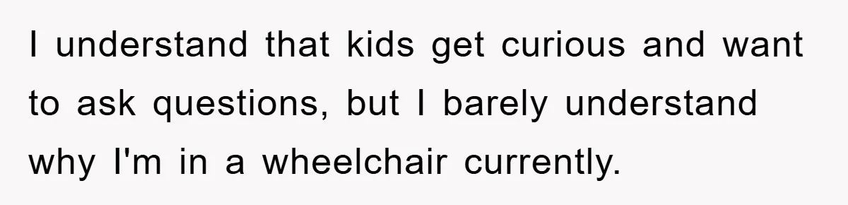I understand that kids get curious and want to ask questions, but I barely understand why I'm in a wheelchair currently.
