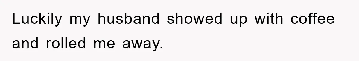 Luckily my husband showed up with coffee and rolled me away.