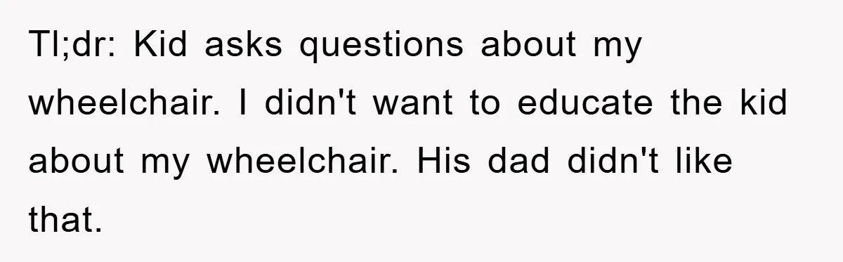 Tl;dr: Kid asks questions about my wheelchair. I didn't want to educate the kid about my wheelchair. His dad didn't like that.