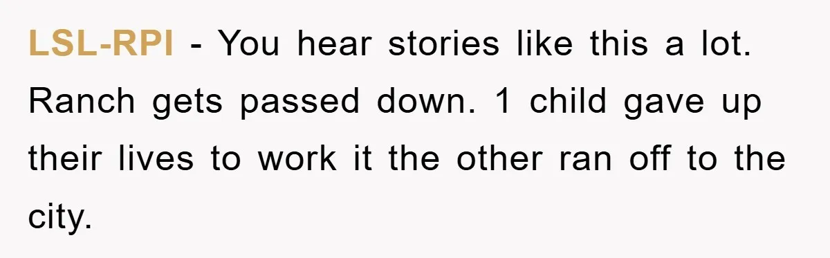 LSL-RPI - You hear stories like this a lot. Ranch gets passed down. 1 child gave up their lives to work it the other ran off to the city.