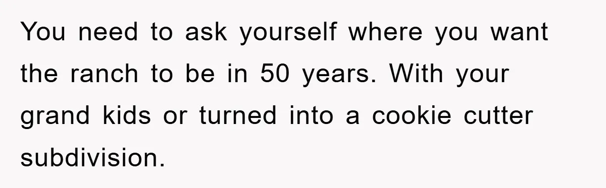 You need to ask yourself where you want the ranch to be in 50 years. With your grand kids or turned into a cookie cutter subdivision.