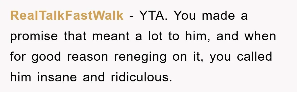 RealTalkFastWalk - YTA. You made a promise that meant a lot to him, and when for good reason reneging on it, you called him insane and ridiculous.