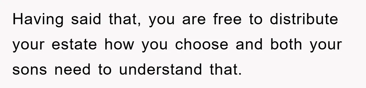 Having said that, you are free to distribute your estate how you choose and both your sons need to understand that.