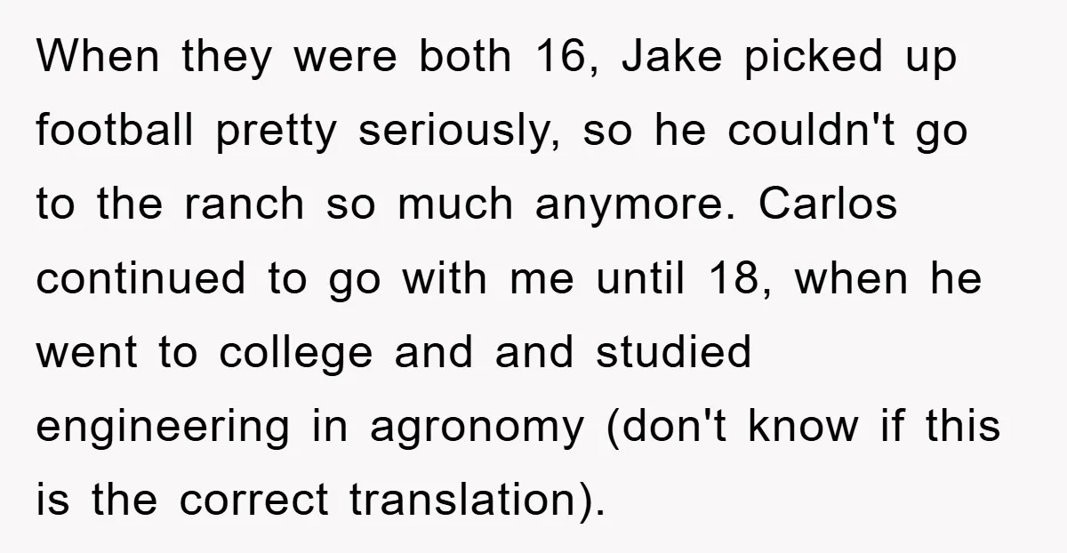 When they were both 16, Jake picked up football pretty seriously, so he couldn't go to the ranch so much anymore. Carlos continued to go with me until 18, when...