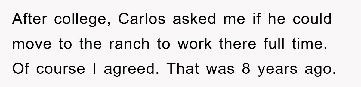 After college, Carlos asked me if he could move to the ranch to work there full time. Of course I agreed. That was 8 years ago.